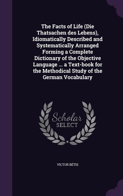The Facts of Life (Die Thatsachen des Lebens) Idiomatically Described and Systematically Arranged Forming a Complete Dictionary of the Objective Language ... a Text-book for the Methodical Study of the German Vocabulary