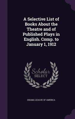 A Selective List of Books About the Theatre and of Published Plays in English. Comp. to January 1 1912