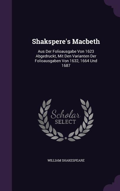 Shakspere‘s Macbeth: Aus Der Folioausgabe Von 1623 Abgedruckt Mit Den Varianten Der Folioausgaben Von 1632 1664 Und 1687