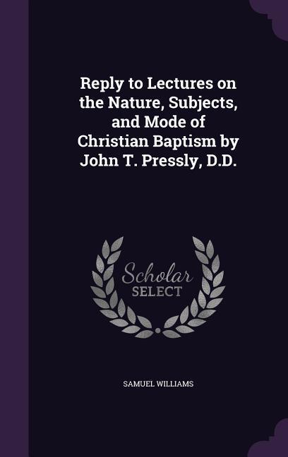 Reply to Lectures on the Nature Subjects and Mode of Christian Baptism by John T. Pressly D.D.