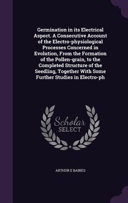 Germination in its Electrical Aspect. A Consecutive Account of the Electro-physiological Processes Concerned in Evolution From the Formation of the Pollen-grain to the Completed Structure of the Seedling Together With Some Further Studies in Electro-ph