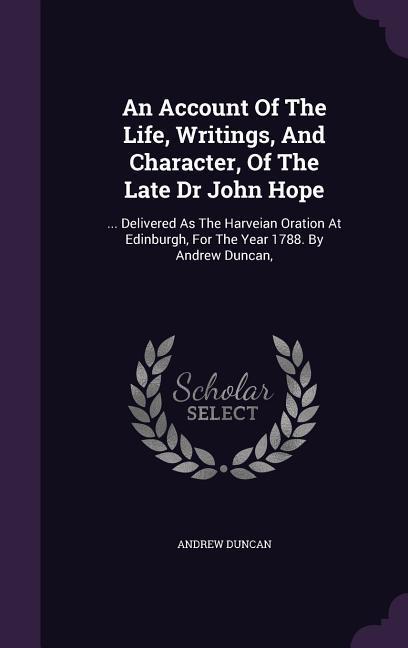 An Account Of The Life Writings And Character Of The Late Dr John Hope: ... Delivered As The Harveian Oration At Edinburgh For The Year 1788. By A