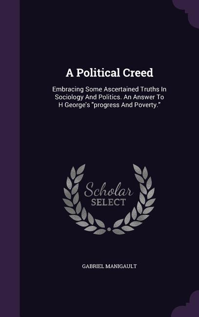 A Political Creed: Embracing Some Ascertained Truths In Sociology And Politics. An Answer To H George‘s progress And Poverty.