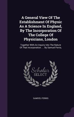 A General View Of The Establishment Of Physic As A Science In England By The Incorporation Of The College Of Physicians London