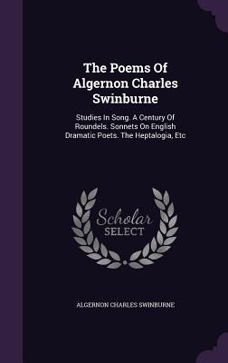 The Poems Of Algernon Charles Swinburne: Studies In Song. A Century Of Roundels. Sonnets On English Dramatic Poets. The Heptalogia Etc