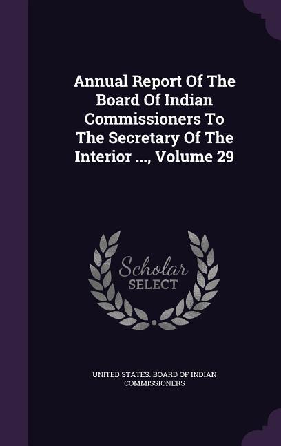 Annual Report Of The Board Of Indian Commissioners To The Secretary Of The Interior ... Volume 29