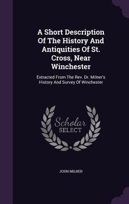 A Short Description Of The History And Antiquities Of St. Cross Near Winchester: Extracted From The Rev. Dr. Milner‘s History And Survey Of Wincheste