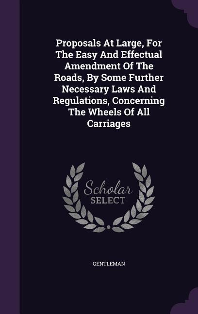 Proposals At Large For The Easy And Effectual Amendment Of The Roads By Some Further Necessary Laws And Regulations Concerning The Wheels Of All Carriages
