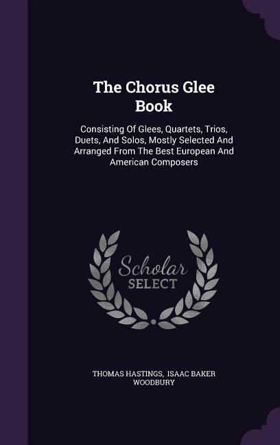 The Chorus Glee Book: Consisting Of Glees Quartets Trios Duets And Solos Mostly Selected And Arranged From The Best European And Americ