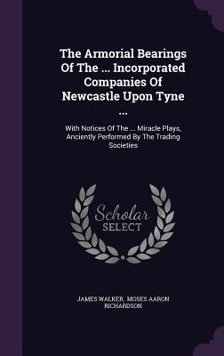 The Armorial Bearings Of The ... Incorporated Companies Of Newcastle Upon Tyne ...: With Notices Of The ... Miracle Plays Anciently Performed By The