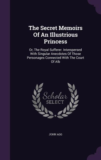 The Secret Memoirs Of An Illustrious Princess: Or The Royal Sufferer. Interspersed With Singular Anecdotes Of Those Personages Connected With The Cou