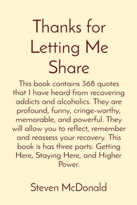 Thanks for Letting Me Share: This book contains 368 quotes that I have heard from recovering addicts and alcoholics. They are profound funny cringe-worthy memorable and powerful. They will allow you to reflect remember and reassess your recovery. This book is has three parts