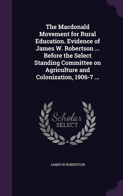 The Macdonald Movement for Rural Education. Evidence of James W. Robertson ... Before the Select Standing Committee on Agriculture and Colonization 1