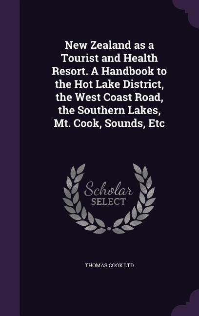 New Zealand as a Tourist and Health Resort. A Handbook to the Hot Lake District the West Coast Road the Southern Lakes Mt. Cook Sounds Etc