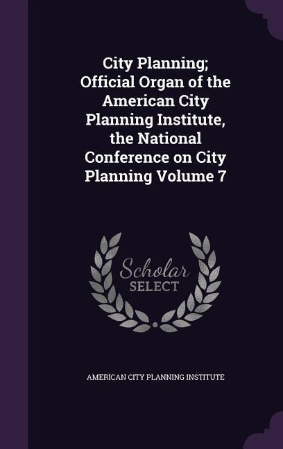 City Planning; Official Organ of the American City Planning Institute the National Conference on City Planning Volume 7