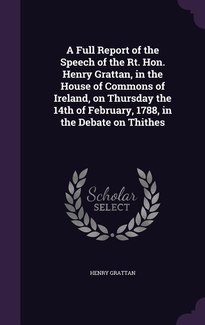 A Full Report of the Speech of the Rt. Hon. Henry Grattan in the House of Commons of Ireland on Thursday the 14th of February 1788 in the Debate