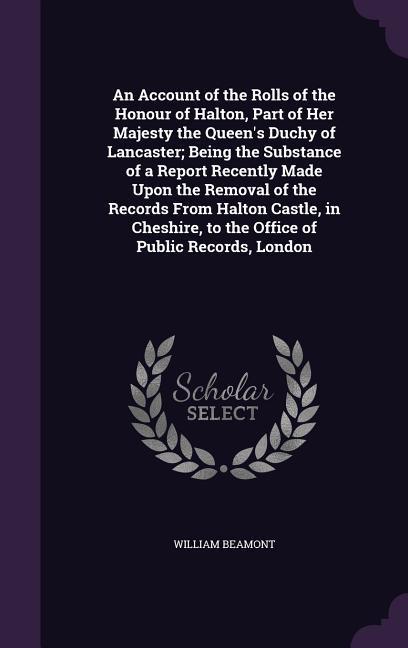 An Account of the Rolls of the Honour of Halton Part of Her Majesty the Queen‘s Duchy of Lancaster; Being the Substance of a Report Recently Made Upon the Removal of the Records From Halton Castle in Cheshire to the Office of Public Records London