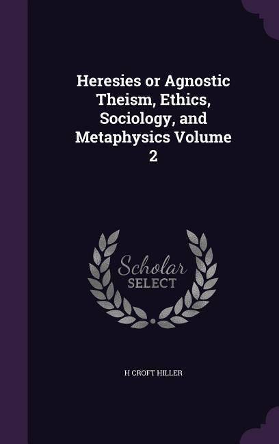 Heresies or Agnostic Theism Ethics Sociology and Metaphysics Volume 2