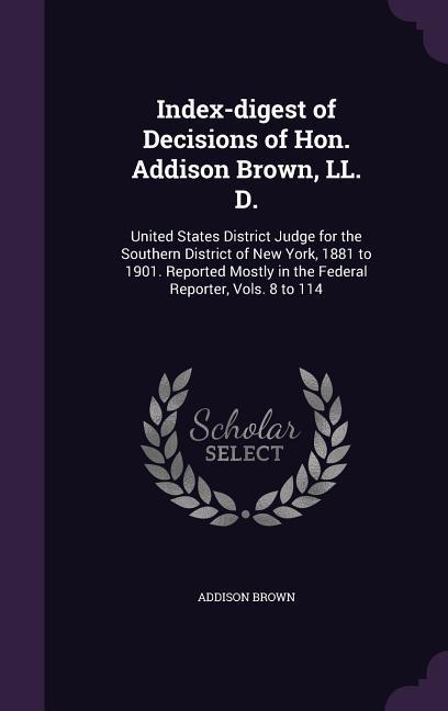 Index-digest of Decisions of Hon. Addison Brown LL. D.: United States District Judge for the Southern District of New York 1881 to 1901. Reported Mo