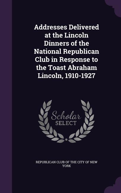 Addresses Delivered at the Lincoln Dinners of the National Republican Club in Response to the Toast Abraham Lincoln 1910-1927