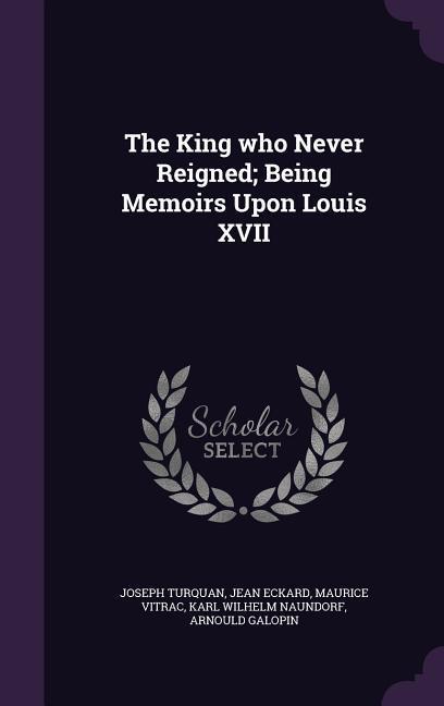 The King who Never Reigned; Being Memoirs Upon Louis XVII