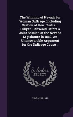 The Winning of Nevada for Woman Suffrage Including Oration of Hon. Curtis J. Hillyer Delivered Before a Joint Session of the Nevada Legislature in 1869. An Unanswerable Argument for the Suffrage Cause ..