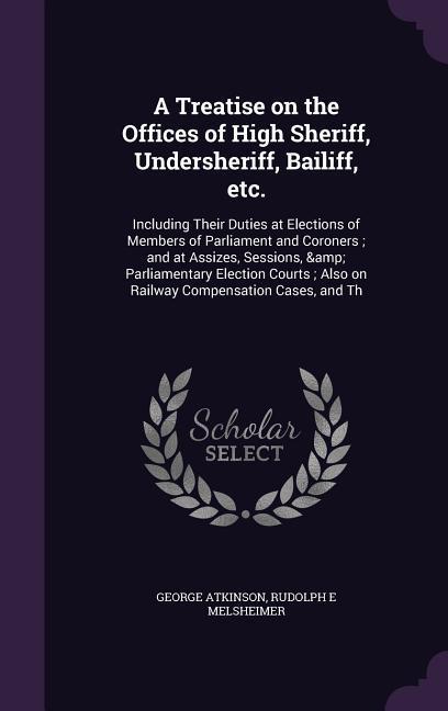 A Treatise on the Offices of High Sheriff Undersheriff Bailiff etc.: Including Their Duties at Elections of Members of Parliament and Coroners; and