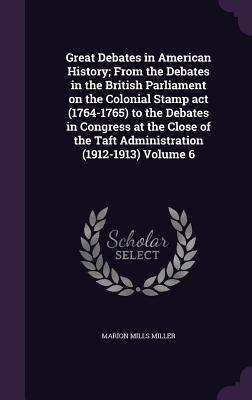 Great Debates in American History; From the Debates in the British Parliament on the Colonial Stamp act (1764-1765) to the Debates in Congress at the Close of the Taft Administration (1912-1913) Volume 6