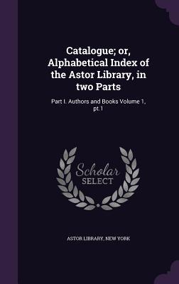 Catalogue; or Alphabetical Index of the Astor Library in two Parts: Part I. Authors and Books Volume 1 pt.1