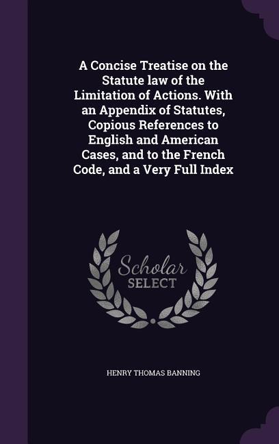 A Concise Treatise on the Statute law of the Limitation of Actions. With an Appendix of Statutes Copious References to English and American Cases and to the French Code and a Very Full Index