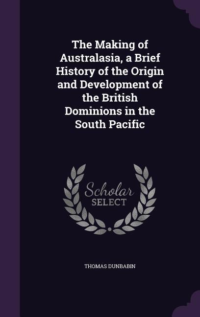 The Making of Australasia a Brief History of the Origin and Development of the British Dominions in the South Pacific
