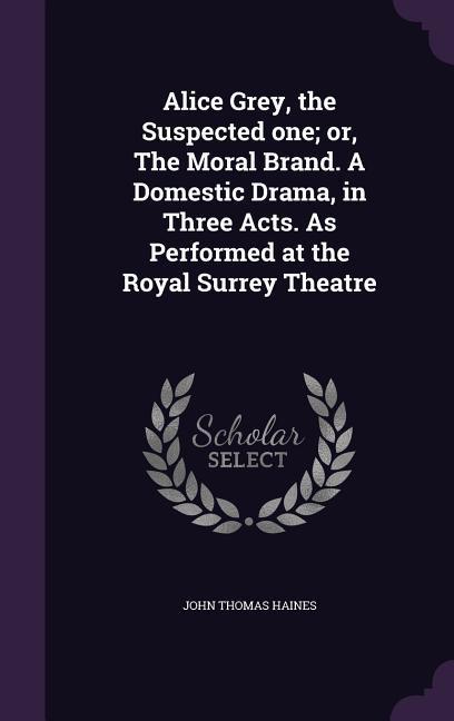 Alice Grey the Suspected one; or The Moral Brand. A Domestic Drama in Three Acts. As Performed at the Royal Surrey Theatre