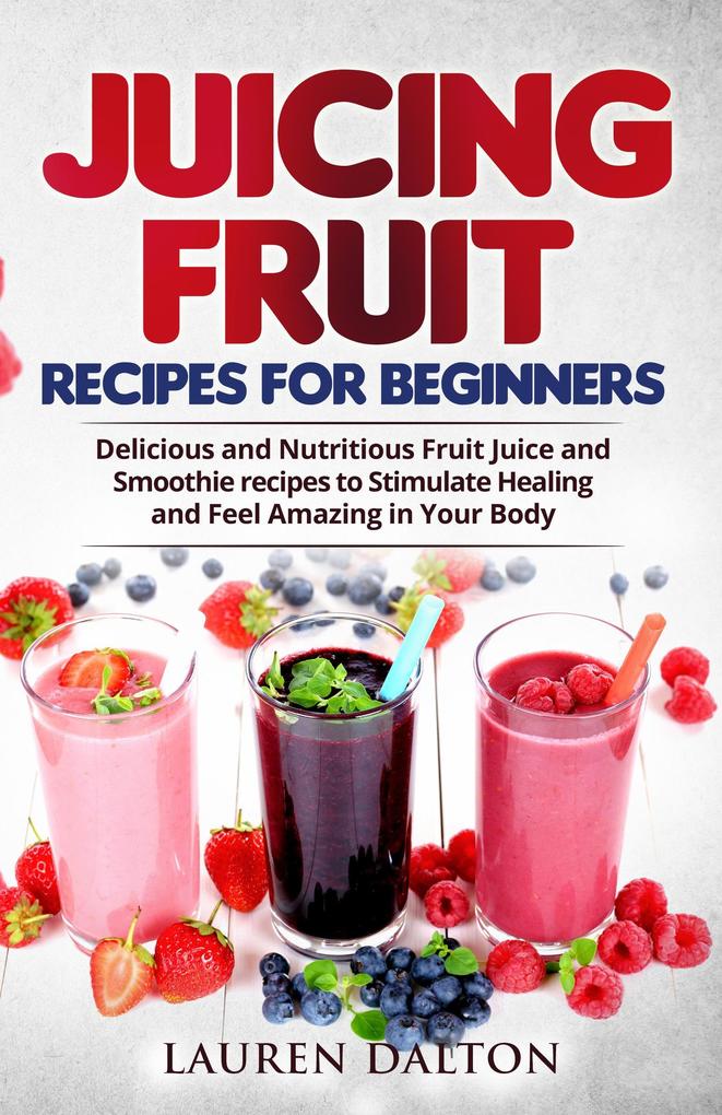 Juicing Fruit Recipes For Beginners: Delicious and Nutritious Fruit Juice and Smoothie recipes to Stimulate Healing and Feel Amazing in Your Body