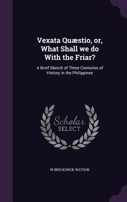 Vexata Quæstio or What Shall we do With the Friar?: A Brief Sketch of Three Centuries of History in the Philippines