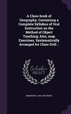 A Class-book of Geography Containing a Complete Syllabus of Oral Instruction on the Method of Object Teaching; Also map Exercises Systematically Ar