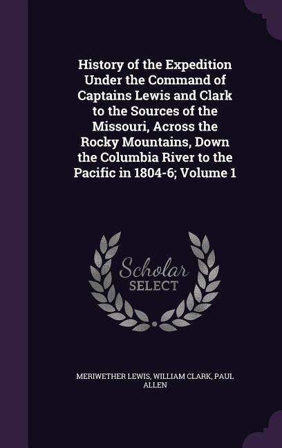 History of the Expedition Under the Command of Captains Lewis and Clark to the Sources of the Missouri Across the Rocky Mountains Down the Columbia River to the Pacific in 1804-6; Volume 1