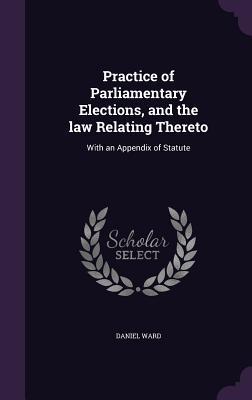 Practice of Parliamentary Elections and the law Relating Thereto: With an Appendix of Statute