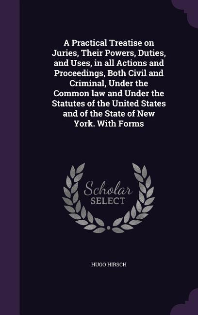 A Practical Treatise on Juries Their Powers Duties and Uses in all Actions and Proceedings Both Civil and Criminal Under the Common law and Under the Statutes of the United States and of the State of New York. With Forms