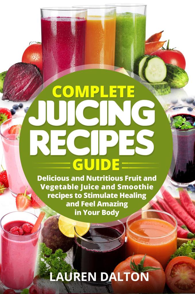 Complete Juicing Recipes Guide: Delicious and Nutritious Fruit and Vegetable Juice and Smoothie recipes to Stimulate Healing and Feel Amazing in Your Body