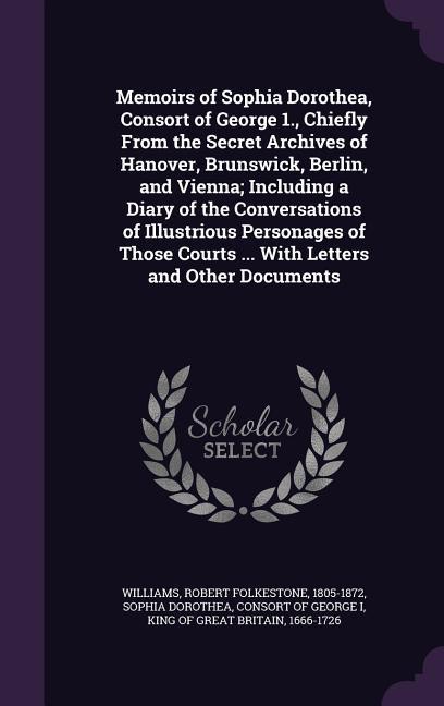 Memoirs of Sophia Dorothea Consort of George 1. Chiefly From the Secret Archives of Hanover Brunswick Berlin and Vienna; Including a Diary of the Conversations of Illustrious Personages of Those Courts ... With Letters and Other Documents
