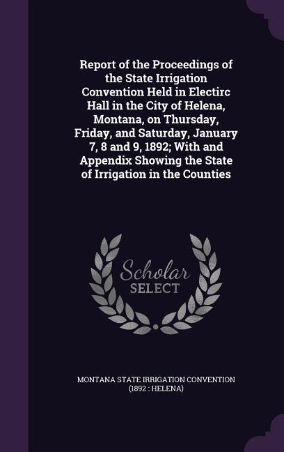 Report of the Proceedings of the State Irrigation Convention Held in Electirc Hall in the City of Helena Montana on Thursday Friday and Saturday