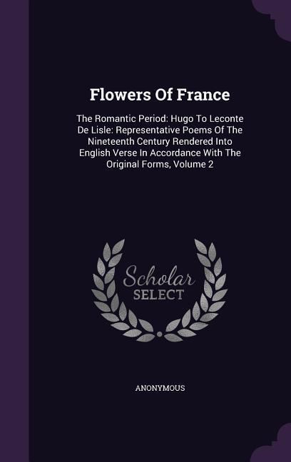Flowers Of France: The Romantic Period: Hugo To Leconte De Lisle: Representative Poems Of The Nineteenth Century Rendered Into English Ve