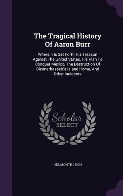 The Tragical History Of Aaron Burr: Wherein Is Set Forth His Treason Against The United States His Plan To Conquer Mexico The Destruction Of Blenner