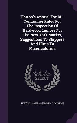 Horton‘s Annual For 18-- Containing Rules For The Inspection Of Hardwood Lumber For The New York Market Suggestions To Shippers And Hints To Manufacturers