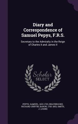 Diary and Correspondence of Samuel Pepys F.R.S.: Secretary to the Admiralty in the Reign of Charles II and James II