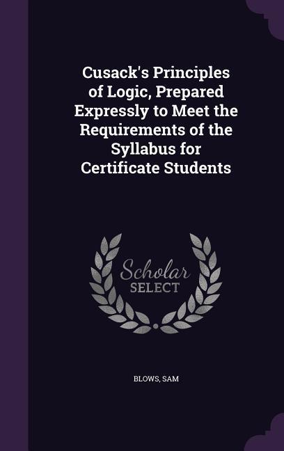 Cusack‘s Principles of Logic Prepared Expressly to Meet the Requirements of the Syllabus for Certificate Students