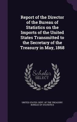 Report of the Director of the Bureau of Statistics on the Imports of the United States Transmitted to the Secretary of the Treasury in May 1868