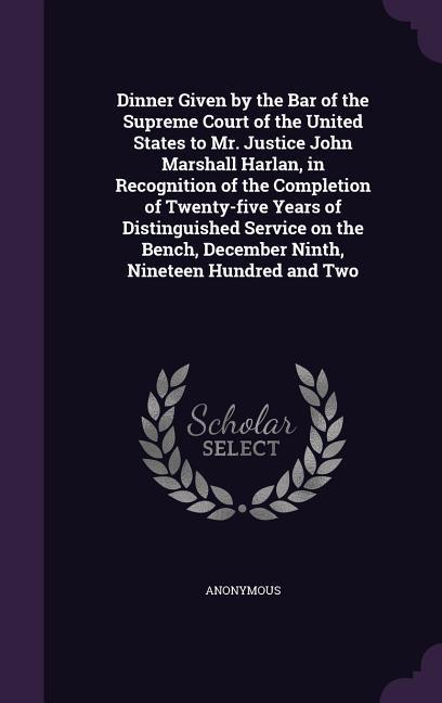 Dinner Given by the Bar of the Supreme Court of the United States to Mr. Justice John Marshall Harlan in Recognition of the Completion of Twenty-five Years of Distinguished Service on the Bench December Ninth Nineteen Hundred and Two