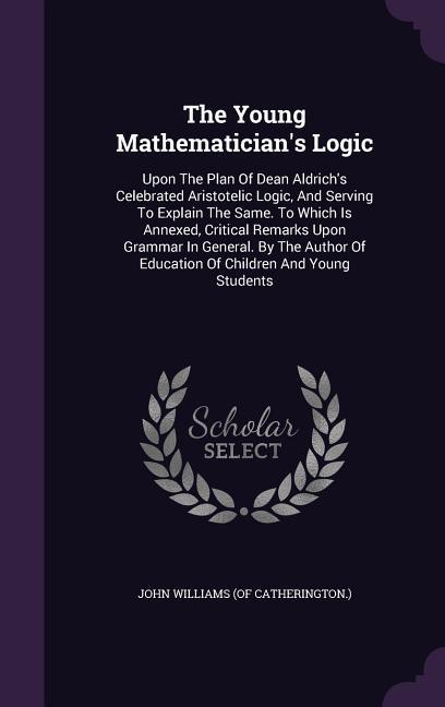 The Young Mathematician‘s Logic: Upon The Plan Of Dean Aldrich‘s Celebrated Aristotelic Logic And Serving To Explain The Same. To Which Is Annexed C