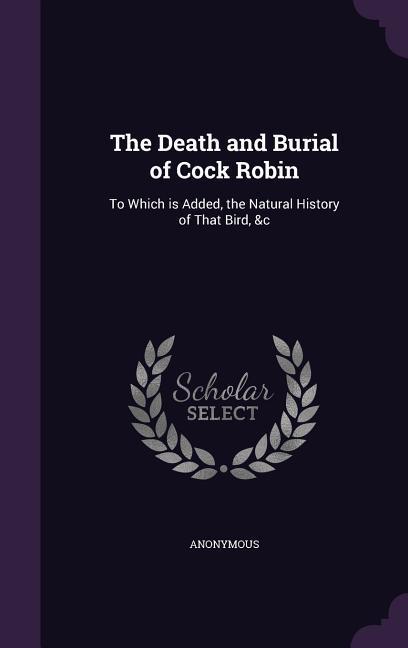 The Death and Burial of Cock Robin: To Which is Added the Natural History of That Bird &c